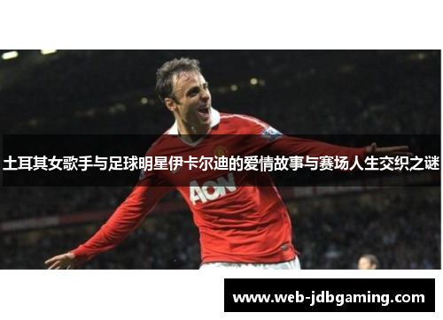 土耳其女歌手与足球明星伊卡尔迪的爱情故事与赛场人生交织之谜