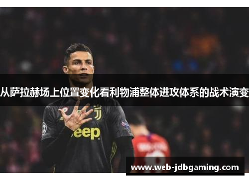 从萨拉赫场上位置变化看利物浦整体进攻体系的战术演变 从萨拉赫场上位置变化看利物浦整体进攻体系的战术演变