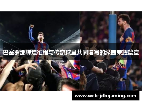 巴塞罗那辉煌征程与传奇球星共同谱写的绿茵荣耀篇章